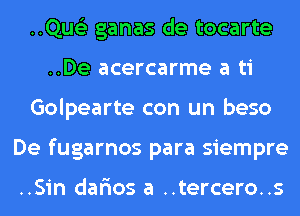 ..Qus'3 ganas de tocarte
..De acercarme a ti
Golpearte con un beso
De fugarnos para siempre

..Sin dar'ios a ..tercero..s