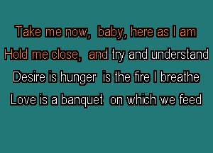 Take me now, baby, here as I am
Hold me close, and try and understand
Desire is hunger is the me I breathe

Love is a banquet on Which we feed