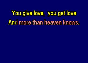 You give love, you get love

And more than heaven knows.