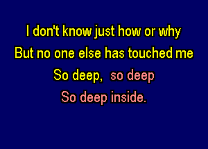 I don't knowjust how or why
But no one else has touched me

So deep, so deep

80 deep inside.