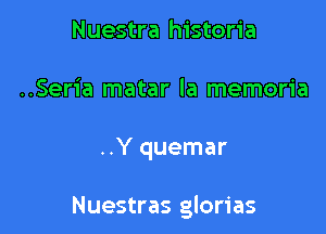 Nuestra historia
..Seria matar la memoria

..Y quemar

Nuestras glorias