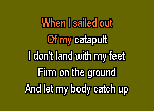 When I sailed out
Of my catapult

I don't land with my feet

Film on the ground
And let my body catch up
