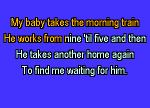 My baby takes the morning train
He works from nine 'til the and then
He takes another home again
To find me waiting for him.