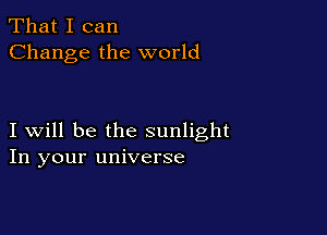 That I can
Change the world

I will be the sunlight
In your universe