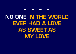 NO ONE IN THE WORLD
EVER HAD A LOVE
AS SWEET AS
MY LOVE