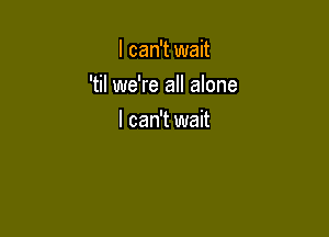 I can't wait

'til we're all alone

I can't wait