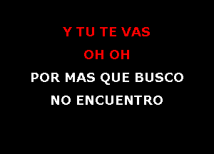 Y TU TE VAS
OH OH

POR MAS QUE BUSCO
NO ENCUENTRO