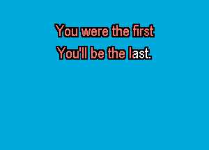 You were the first
You'll be the last.