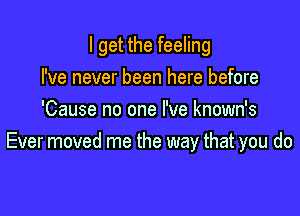 I get the feeling

I've never been here before
'Cause no one I've known's
Ever moved me the way that you do