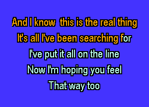 And I know this is the real thing
Its all I've been searching for
I've put it all on the line

Now I'm hoping you feel
That way too