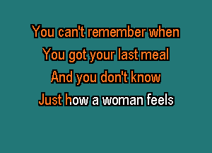 You can't remember when
You got your last meal

And you don't know

Just how a woman feels