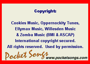 Copyright

Cookies Music, Oppernockity Tunes,
Ellymax Music, Willesden Music

a Zomba Music (BMI a ASCAP)

International copyright secured.
All rights reserved. Used by permission.

DOM Samywmvpocketsongscom