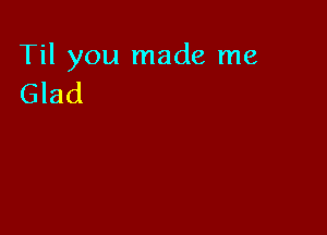 Til you made me
Glad