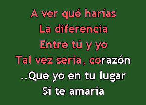 A ver que' harias
La diferencia
Entre to y yo

Tal vez seria. coraz6n
..Que yo en tu lugar
Si te amaria