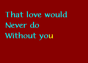 That love would
Never do

Without you