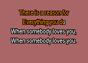 There is a reason for
Everything you do

When somebody loves you,
When somebody loves you.