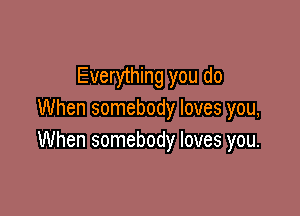 Everything you do

When somebody loves you,
When somebody loves you.