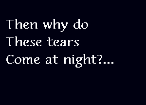 Then why do
These tears

Come at night?...