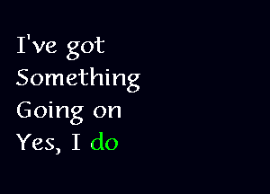 I've got
Something

Going on
Yes, I do