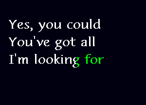 Yes, you could
You've got all

I'm looking for