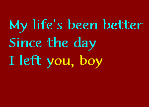 My life's been better
Since the day

I left you, boy