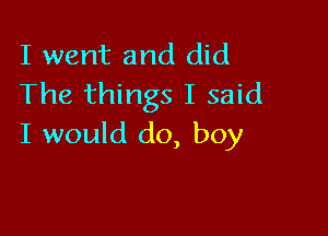 I went and did
The things I said

I would do, boy