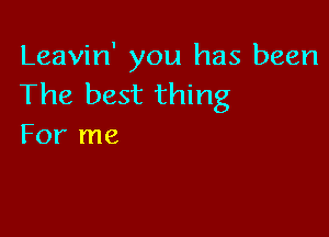 Leavin' you has been
The best thing

For me