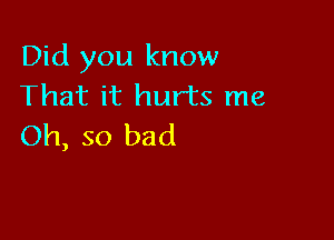 Did you know
That it hurts me

Oh, so bad