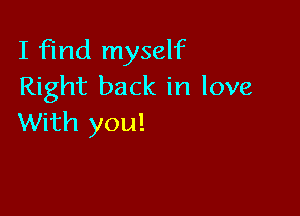 I find myself
Right back in love

With you!