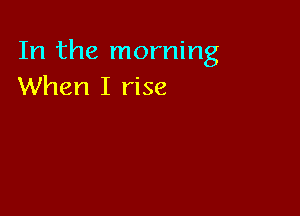In the morning
When I rise