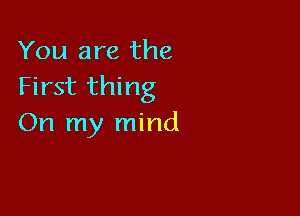You are the
First thing

On my mind