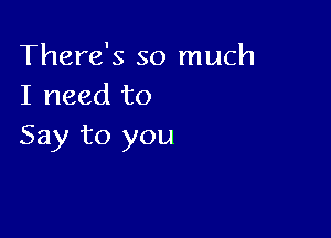 There's so much
I need to

Say to you