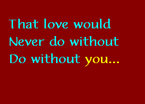 That love would
Never do without

Do without you...