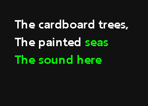 The cardboard trees,

The painted seas

The sound here