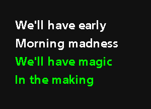 We'll have early
Morning madness

We'll have magic

In the making