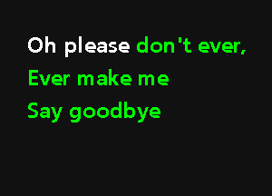 Oh please don't ever,
Ever make me

Say goodbye