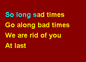 So long sad times
Go along bad times

We are rid of you
At last