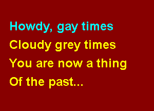 Howdy, gay times
Cloudy grey times

You are now a thing
Of the past...