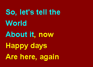 So, let's tell the
World

About it, now

Happy days
Are here, again