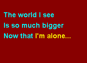 The world I see
Is so much bigger

Now that I'm alone...