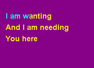 I am wanting
And I am needing

You here