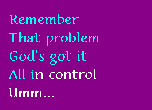 Remember
That problem

God's got it
All in control
Umm...