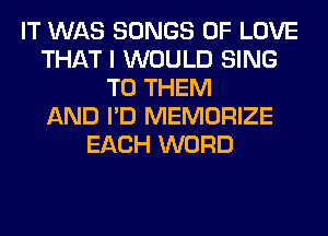 IT WAS SONGS OF LOVE
THAT I WOULD SING
TO THEM
AND I'D MEMORIZE
EACH WORD