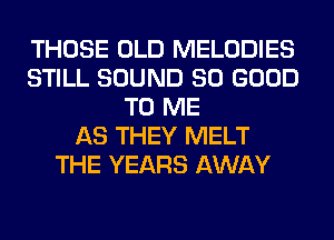 THOSE OLD MELODIES
STILL SOUND SO GOOD
TO ME
AS THEY MELT
THE YEARS AWAY