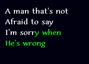 A man that's not
Afraid to say

I'm sorry when
He's wrong