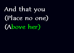 And that you
(Place no one)

(Above her)