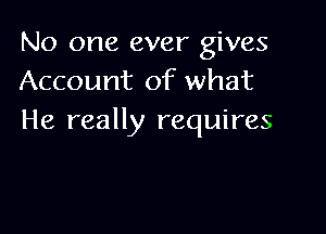 No one ever gives
Account of what

He really requires