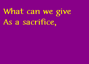 What can we give
As a sacrifice,