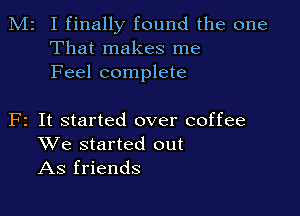 M2 I finally found the one
That makes me
Feel complete

F2 It started over coffee
We started out
As friends
