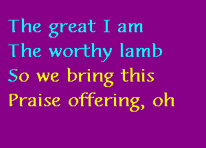 The great I am
The worthy lamb

So we bring this
Praise offering, oh